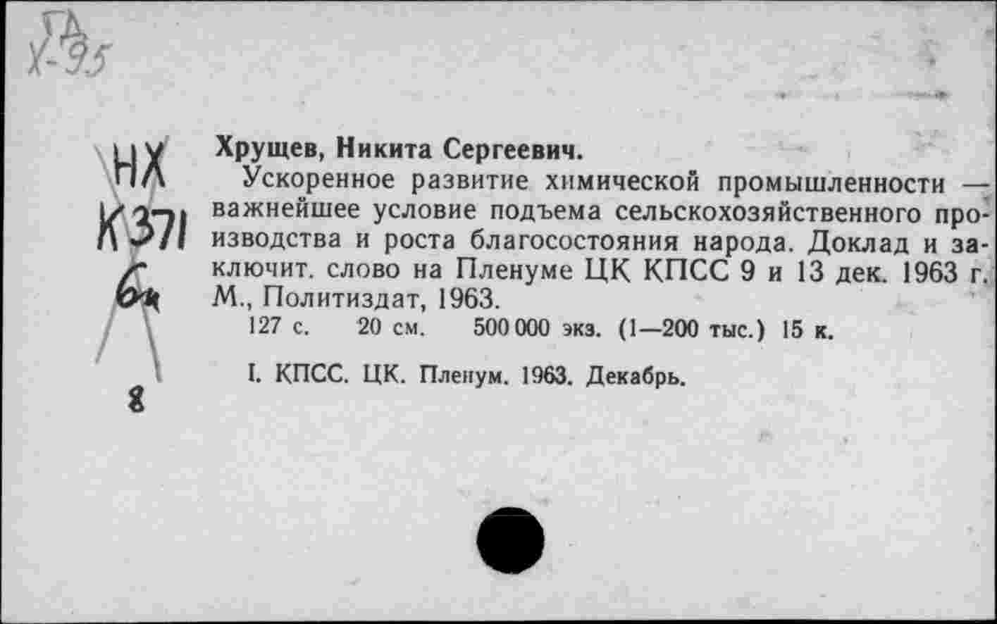 ﻿Хрущев, Никита Сергеевич.
Ускоренное развитие химической промышленности — важнейшее условие подъема сельскохозяйственного производства и роста благосостояния народа. Доклад и заключит. слово на Пленуме ЦК КПСС 9 и 13 дек. 1963 г. М., Политиздат, 1963.
127 с. 20 см. 500 000 экз. (1—200 тыс.) 15 к.
I. КПСС. ЦК. Пленум. 1963. Декабрь.